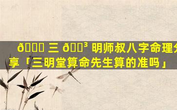 🍁 三 🐳 明师叔八字命理分享「三明堂算命先生算的准吗」